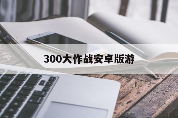 300大作战安卓版游(300大作战安卓官方下载)-第2张图片-QuickQ官网